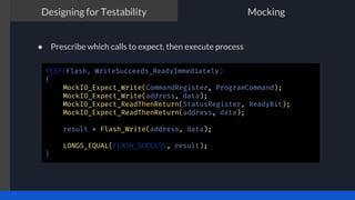 The TDD process
● Prescribe which calls to expect, then execute process
Designing for Testability Mocking
TEST(Flash, WriteSucceeds_ReadyImmediately)
{
MockIO_Expect_Write(CommandRegister, ProgramCommand);
MockIO_Expect_Write(address, data);
MockIO_Expect_ReadThenReturn(StatusRegister, ReadyBit);
MockIO_Expect_ReadThenReturn(address, data);
result = Flash_Write(address, data);
LONGS_EQUAL(FLASH_SUCCESS, result);
}
 