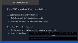 The TDD process
Acceptance Test-Driven Development
● Collaboratively define acceptance tests
● Focus on capturing the business requirements
TDD Extensions
Behaviour-Driven Development
● Define system behaviour from perspective of stakeholders
● Given-When-Then
Extend TDD by involving different stakeholders
TEST(LightScheduler, ScheduleOffWeekendAndItsSaturdayAndItsTime)
checkLightState(lightNumber, LIGHT_OFF);
then
 