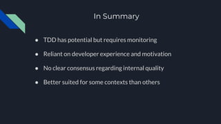 In Summary
● TDD has potential but requires monitoring
● Reliant on developer experience and motivation
● No clear consensus regarding internal quality
● Better suited for some contexts than others
 