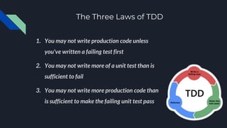 The Three Laws of TDD
1. You may not write production code unless
you've written a failing test first
2. You may not write more of a unit test than is
sufficient to fail
3. You may not write more production code than
is sufficient to make the failing unit test pass
 