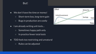 But!
● We don't have the time or money!
○ Short-term loss, long-term gain
○ Bugs in production are costly
● I am already writing unit tests…
○ Sometimes happy path only
○ In practice fewer total tests
● TDD feels too restricting and unnatural
○ Rules can be adjusted
Initial Investment
Waterfal
l
TDD
Savings
 