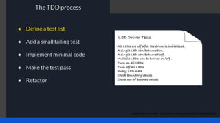 The TDD process
James W. Grenning - Test Driven Development for Embedded C
● Define a test list
● Add a small failing test
● Implement minimal code
● Make the test pass
● Refactor
 