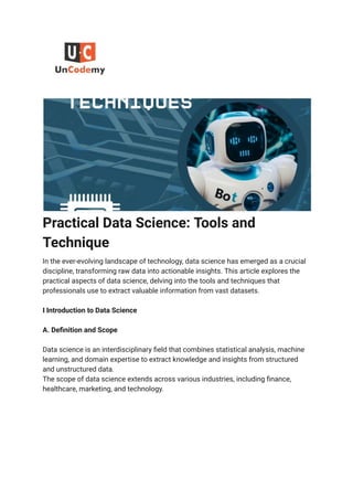 Practical Data Science: Tools and
Technique
In the ever-evolving landscape of technology, data science has emerged as a crucial
discipline, transforming raw data into actionable insights. This article explores the
practical aspects of data science, delving into the tools and techniques that
professionals use to extract valuable information from vast datasets.
I Introduction to Data Science
A. Definition and Scope
Data science is an interdisciplinary field that combines statistical analysis, machine
learning, and domain expertise to extract knowledge and insights from structured
and unstructured data.
The scope of data science extends across various industries, including finance,
healthcare, marketing, and technology.
 