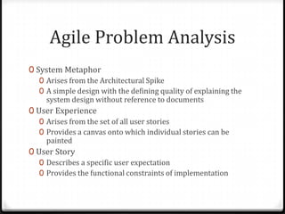 Agile Problem Analysis
0 System Metaphor
   0 Arises from the Architectural Spike
   0 A simple design with the defining quality of explaining the
     system design without reference to documents
0 User Experience
   0 Arises from the set of all user stories
   0 Provides a canvas onto which individual stories can be
     painted
0 User Story
   0 Describes a specific user expectation
   0 Provides the functional constraints of implementation
 