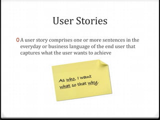 User Stories
0 A user story comprises one or more sentences in the
 everyday or business language of the end user that
 captures what the user wants to achieve
 