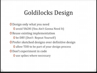Goldilocks Design
0 Design only what you need
  0 avoid YAGNI (You Ain’t Gonna Need It)
0 Reuse existing implementation
   0 be DRY (Don’t Repeat Yourself)
0 Prefer sketched designs over definitive design
   0 allow TDD to be part of your design process
0 Don’t experiment in code
   0 use spikes where necessary
 