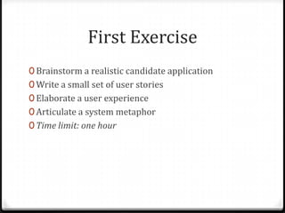 First Exercise
0 Brainstorm a realistic candidate application
0 Write a small set of user stories
0 Elaborate a user experience
0 Articulate a system metaphor
0 Time limit: one hour
 