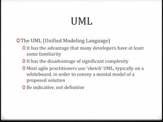 UML
0 The UML (Unified Modeling Language)
   0 It has the advantage that many developers have at least
     some familiarity
   0 It has the disadvantage of significant complexity
   0 Most agile practitioners use ‘sketch’ UML, typically on a
     whiteboard, in order to convey a mental model of a
     proposed solution
   0 Be indicative, not definitive
 