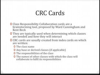 CRC Cards
0 Class Responsibility Collaboration cards are a
  brainstorming tool, proposed by Ward Cunningham and
  Kent Beck
0 They are typically used when determining which classes
  are needed and how they will interact
0 CRC cards are usually created from index cards on which
  are written:
  0   The class name
  0   Any base or derived classes (if applicable)
  0   The responsibilities of the class
  0   The names of other classes with which the class will
      collaborate to fulfil its responsibilities
 