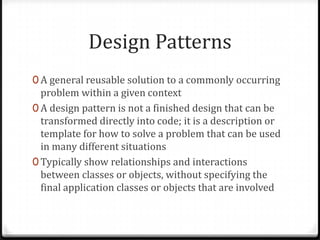 Design Patterns
0 A general reusable solution to a commonly occurring
  problem within a given context
0 A design pattern is not a finished design that can be
  transformed directly into code; it is a description or
  template for how to solve a problem that can be used
  in many different situations
0 Typically show relationships and interactions
  between classes or objects, without specifying the
  final application classes or objects that are involved
 