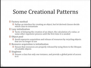 Some Creational Patterns
0 Factory method
   0 Define an interface for creating an object, but let derived classes decide
     which class to instantiate
0 Lazy initialization
   0 Tactic of delaying the creation of an object, the calculation of a value, or
     some other expensive process until the first time it is needed
0 Object pool
   0 Avoid expensive acquisition and release of resources by recycling objects
     that are no longer in use
0 Resource acquisition is initialization
   0 Ensure that resources are properly released by tying them to the lifespan
     of suitable objects
0 Singleton
   0 Ensure a class has only one instance, and provide a global point of access
     to it
 