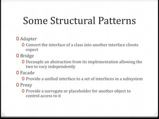Some Structural Patterns
0 Adapter
   0 Convert the interface of a class into another interface clients
     expect
0 Bridge
   0 Decouple an abstraction from its implementation allowing the
     two to vary independently
0 Facade
   0 Provide a unified interface to a set of interfaces in a subsystem
0 Proxy
   0 Provide a surrogate or placeholder for another object to
     control access to it
 