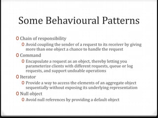 Some Behavioural Patterns
0 Chain of responsibility
   0 Avoid coupling the sender of a request to its receiver by giving
     more than one object a chance to handle the request
0 Command
   0 Encapsulate a request as an object, thereby letting you
     parameterize clients with different requests, queue or log
     requests, and support undoable operations
0 Iterator
   0 Provide a way to access the elements of an aggregate object
     sequentially without exposing its underlying representation
0 Null object
   0 Avoid null references by providing a default object
 