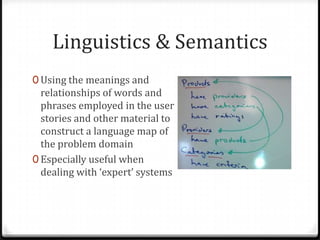 Linguistics & Semantics
0 Using the meanings and
  relationships of words and
  phrases employed in the user
  stories and other material to
  construct a language map of
  the problem domain
0 Especially useful when
  dealing with ‘expert’ systems
 