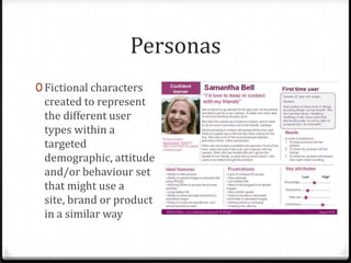 Personas
0 Fictional characters
 created to represent
 the different user
 types within a
 targeted
 demographic, attitude
 and/or behaviour set
 that might use a
 site, brand or product
 in a similar way
 