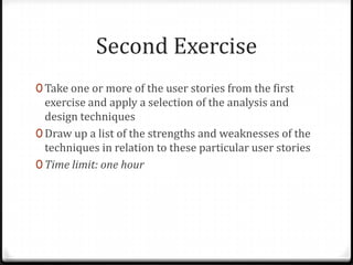Second Exercise
0 Take one or more of the user stories from the first
  exercise and apply a selection of the analysis and
  design techniques
0 Draw up a list of the strengths and weaknesses of the
  techniques in relation to these particular user stories
0 Time limit: one hour
 