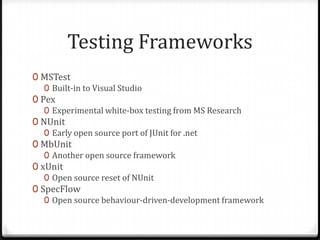 Testing Frameworks
0 MSTest
   0 Built-in to Visual Studio
0 Pex
   0 Experimental white-box testing from MS Research
0 NUnit
   0 Early open source port of JUnit for .net
0 MbUnit
   0 Another open source framework
0 xUnit
   0 Open source reset of NUnit
0 SpecFlow
   0 Open source behaviour-driven-development framework
 