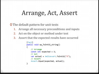 Arrange, Act, Assert
0 The default pattern for unit tests
   1. Arrange all necessary preconditions and inputs
   2. Act on the object or method under test
   3. Assert that the expected results have occurred
 