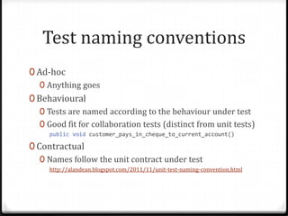Test naming conventions
0 Ad-hoc
   0 Anything goes
0 Behavioural
   0 Tests are named according to the behaviour under test
   0 Good fit for collaboration tests (distinct from unit tests)
     public void customer_pays_in_cheque_to_current_account()

0 Contractual
   0 Names follow the unit contract under test
     http://alandean.blogspot.com/2011/11/unit-test-naming-convention.html
 