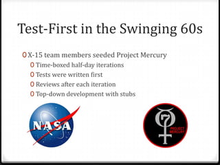 Test-First in the Swinging 60s
0 X-15 team members seeded Project Mercury
   0 Time-boxed half-day iterations
   0 Tests were written first
   0 Reviews after each iteration
   0 Top-down development with stubs
 