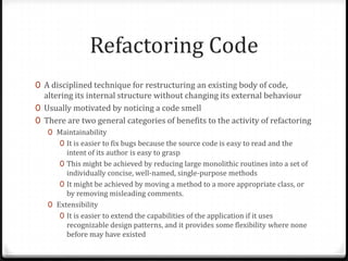 Refactoring Code
0 A disciplined technique for restructuring an existing body of code,
  altering its internal structure without changing its external behaviour
0 Usually motivated by noticing a code smell
0 There are two general categories of benefits to the activity of refactoring
   0 Maintainability
      0 It is easier to fix bugs because the source code is easy to read and the
        intent of its author is easy to grasp
      0 This might be achieved by reducing large monolithic routines into a set of
        individually concise, well-named, single-purpose methods
      0 It might be achieved by moving a method to a more appropriate class, or
        by removing misleading comments.
   0 Extensibility
      0 It is easier to extend the capabilities of the application if it uses
        recognizable design patterns, and it provides some flexibility where none
        before may have existed
 