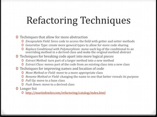 Refactoring Techniques
0 Techniques that allow for more abstraction
   0 Encapsulate Field: force code to access the field with getter and setter methods
   0 Generalize Type: create more general types to allow for more code sharing
   0 Replace Conditional with Polymorphism: move each leg of the conditional to an
       overriding method in a derived class and make the original method abstract
0 Techniques for breaking code apart into more logical pieces
   0 Extract Method: turn part of a larger method into a new method
   0 Extract Class: moves part of the code from an existing class into a new class
0 Techniques for improving names and location of code
   0   Move Method or Field: move to a more appropriate class
   0   Rename Method or Field: changing the name to one that better reveals its purpose
   0   Pull Up: move to a base class
   0   Push Down: move to a derived class
0 Longer list
   0 http://martinfowler.com/refactoring/catalog/index.html
 