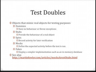 Test Doubles
0 Objects that mimic real objects for testing purposes
   0 Dummies
     0 Have no behaviour or throw exceptions
   0 Stubs
     0 Provide the behaviour of a real object
   0 Spies
     0 Record activity for later verification
   0 Mocks
     0 Define the expected activity before the test is run
   0 Fakes
     0 Employ a simpler implementation such as an in-memory database
0 See also
  http://martinfowler.com/articles/mocksArentStubs.html
 