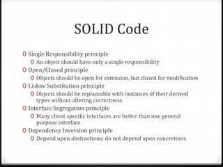 SOLID Code
0 Single Responsibility principle
   0 An object should have only a single responsibility
0 Open/Closed principle
   0 Objects should be open for extension, but closed for modification
0 Liskov Substitution principle
   0 Objects should be replaceable with instances of their derived
     types without altering correctness
0 Interface Segregation principle
   0 Many client specific interfaces are better than one general
     purpose interface
0 Dependency Inversion principle
   0 Depend upon abstractions; do not depend upon concretions
 