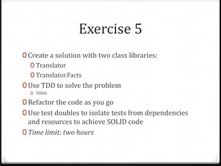 Exercise 5
0 Create a solution with two class libraries:
   0 Translator
   0 Translator.Facts
0 Use TDD to solve the problem
  0 TODO

0 Refactor the code as you go
0 Use test doubles to isolate tests from dependencies
  and resources to achieve SOLID code
0 Time limit: two hours
 