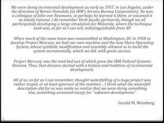 We were doing incremental development as early as 1957, in Los Angeles, under
the direction of Bernie Dimsdale [at IBM’s Service Bureau Corporation]. He was
a colleague of John von Neumann, so perhaps he learned it there, or assumed it
    as totally natural. I do remember Herb Jacobs (primarily, though we all
 participated) developing a large simulation for Motorola, where the technique
             used was, as far as I can tell, indistinguishable from XP.

 When much of the same team was reassembled in Washington, DC in 1958 to
develop Project Mercury, we had our own machine and the new Share Operating
   System, whose symbolic modification and assembly allowed us to build the
            system incrementally, which we did, with great success.

 Project Mercury was the seed bed out of which grew the IBM Federal Systems
Division. Thus, that division started with a history and tradition of incremental
                                   development.

 All of us, as far as I can remember, thought waterfalling of a huge project was
 rather stupid, or at least ignorant of the realities… I think what the waterfall
   description did for us was make us realize that we were doing something
           else, something unnamed except for “software development.”

                                                             Gerald M. Weinberg
 