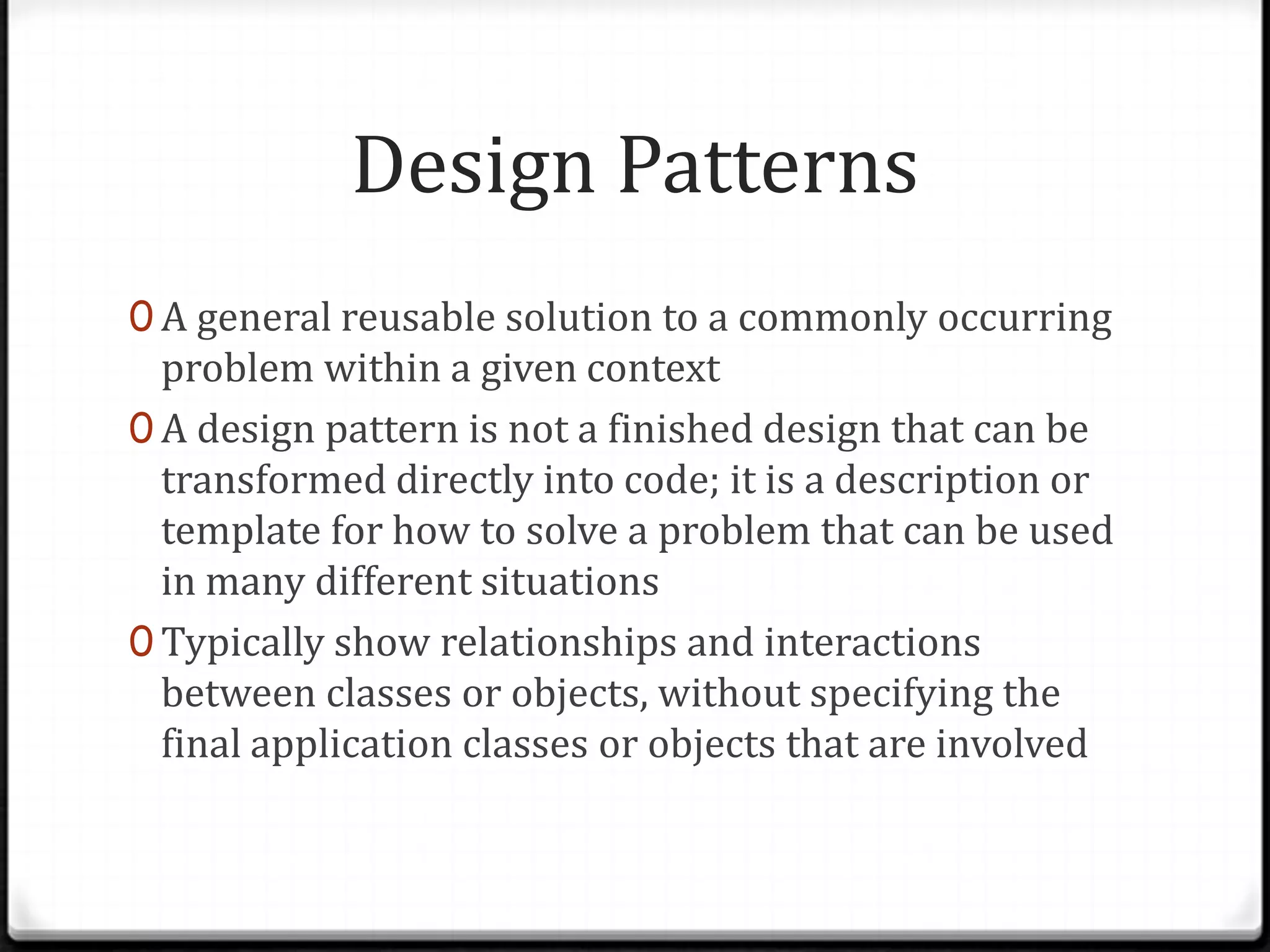 Design Patterns 0 A general reusable solution to a commonly occurring problem within a given context 0 A design pattern is not a finished design that can be transformed directly into code; it is a description or template for how to solve a problem that can be used in many different situations 0 Typically show relationships and interactions between classes or objects, without specifying the final application classes or objects that are involved 