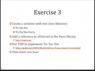 Exercise 3
0 Create a solution with two class libraries:
   0 TicTacToe
   0 TicTacToe.Facts
0 Add a reference to xUnit.net in the Facts library
  0 http://nuget.org/

0 Use TDD to implement Tic-Tac-Toe
  0 http://gojko.net/2009/08/02/tdd-as-if-you-meant-it-revisited/
0 Time limit: one hour
 