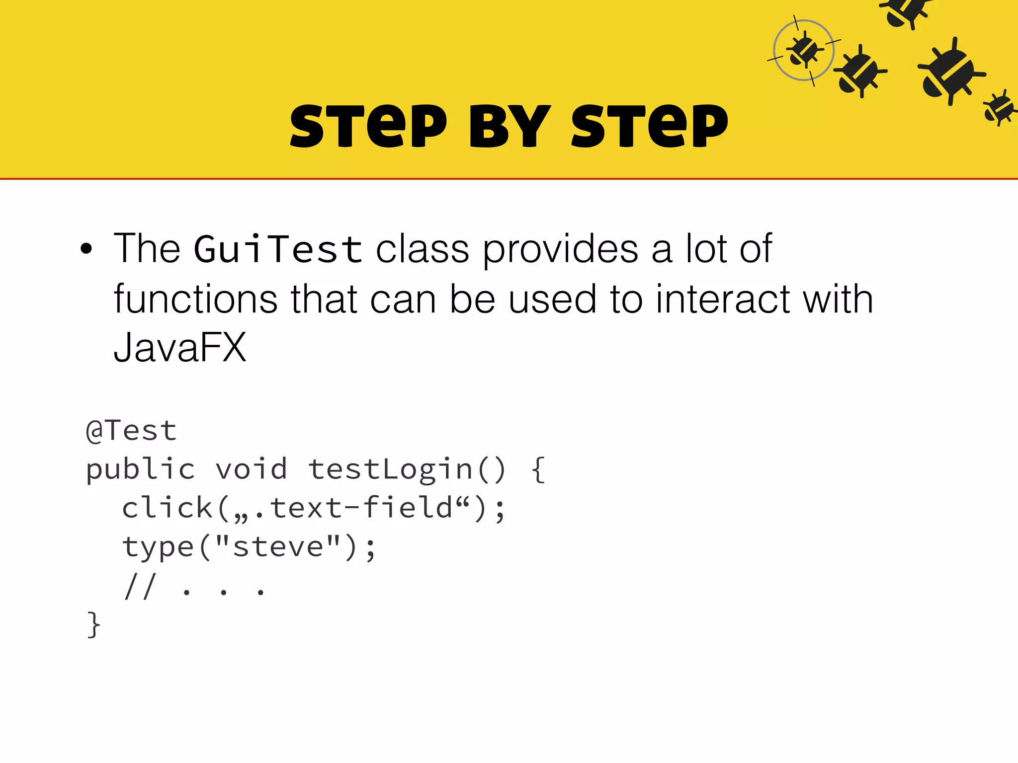 step by step 
• The GuiTest class provides a lot of 
functions that can be used to interact with 
JavaFX 
@Test 
public void testLogin() { 
click(„.text-field“); 
type("steve"); 
// . . . 
} 
 