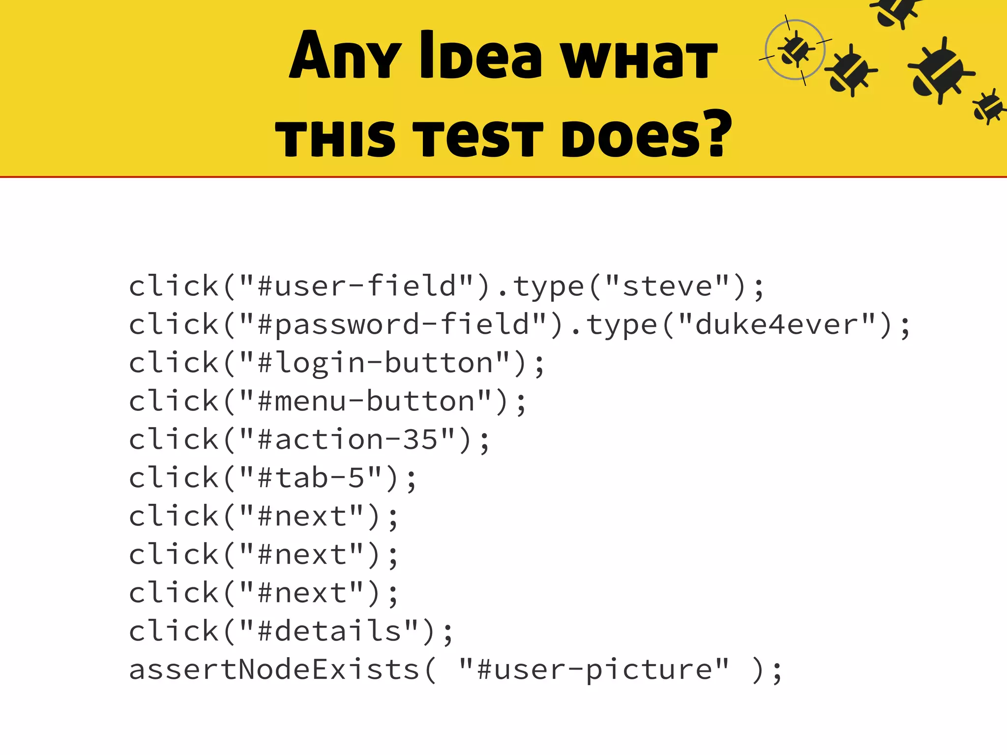 Any Idea what 
this test does? 
click("#user-field").type("steve"); 
click("#password-field").type("duke4ever"); 
click("#login-button"); 
click("#menu-button"); 
click("#action-35"); 
click("#tab-5"); 
click("#next"); 
click("#next"); 
click("#next"); 
click("#details"); 
assertNodeExists( "#user-picture" ); 
 