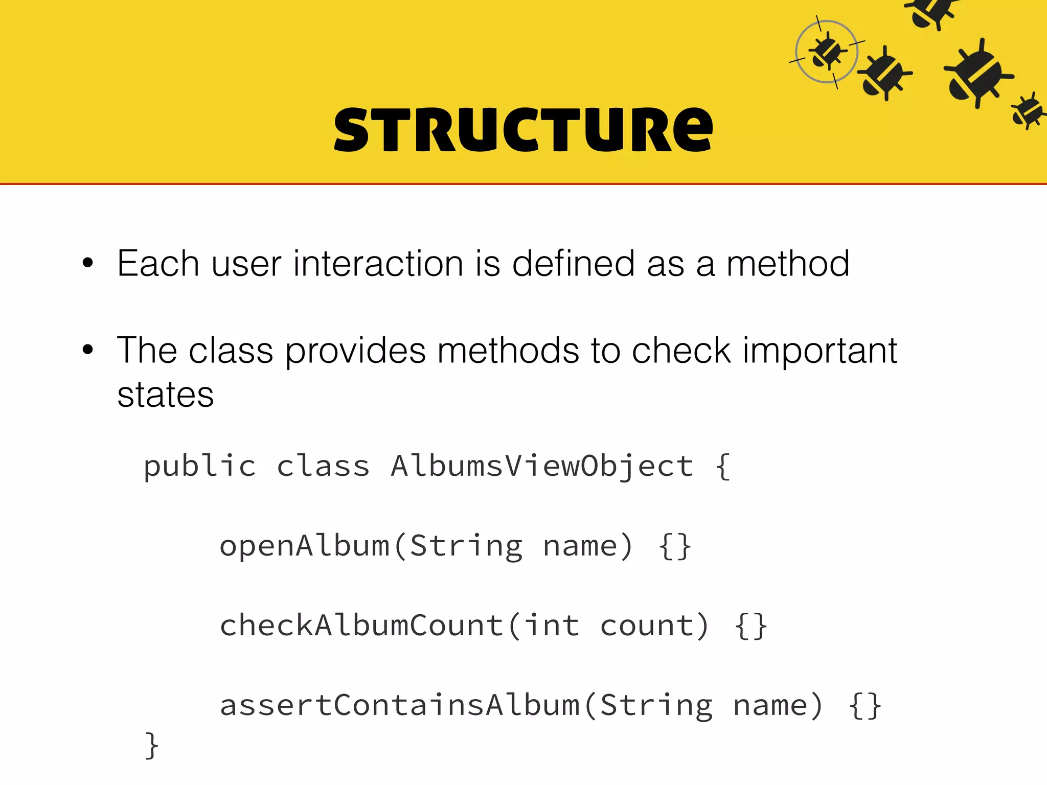 structure 
• Each user interaction is defined as a method 
• The class provides methods to check important 
states 
public class AlbumsViewObject { 
openAlbum(String name) {} 
checkAlbumCount(int count) {} 
assertContainsAlbum(String name) {} 
} 
 