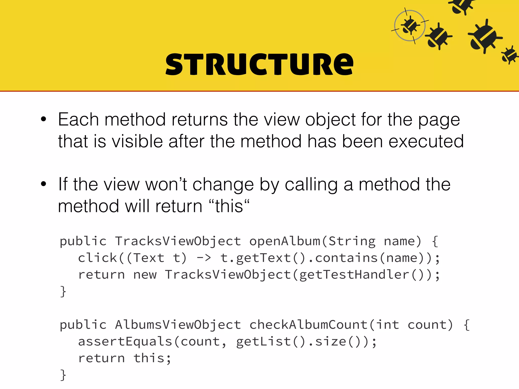 structure 
• Each method returns the view object for the page 
that is visible after the method has been executed 
• If the view won’t change by calling a method the 
method will return “this“ 
public TracksViewObject openAlbum(String name) { 
click((Text t) -> t.getText().contains(name)); 
return new TracksViewObject(getTestHandler()); 
} 
public AlbumsViewObject checkAlbumCount(int count) { 
assertEquals(count, getList().size()); 
return this; 
} 
 