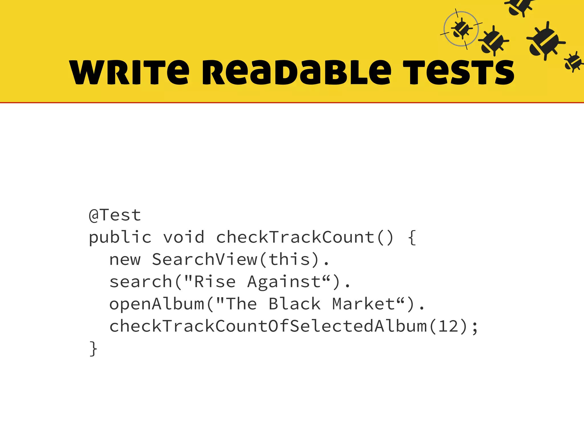 write readable tests 
@Test 
public void checkTrackCount() { 
new SearchView(this). 
search("Rise Against“). 
openAlbum("The Black Market“). 
checkTrackCountOfSelectedAlbum(12); 
} 
 