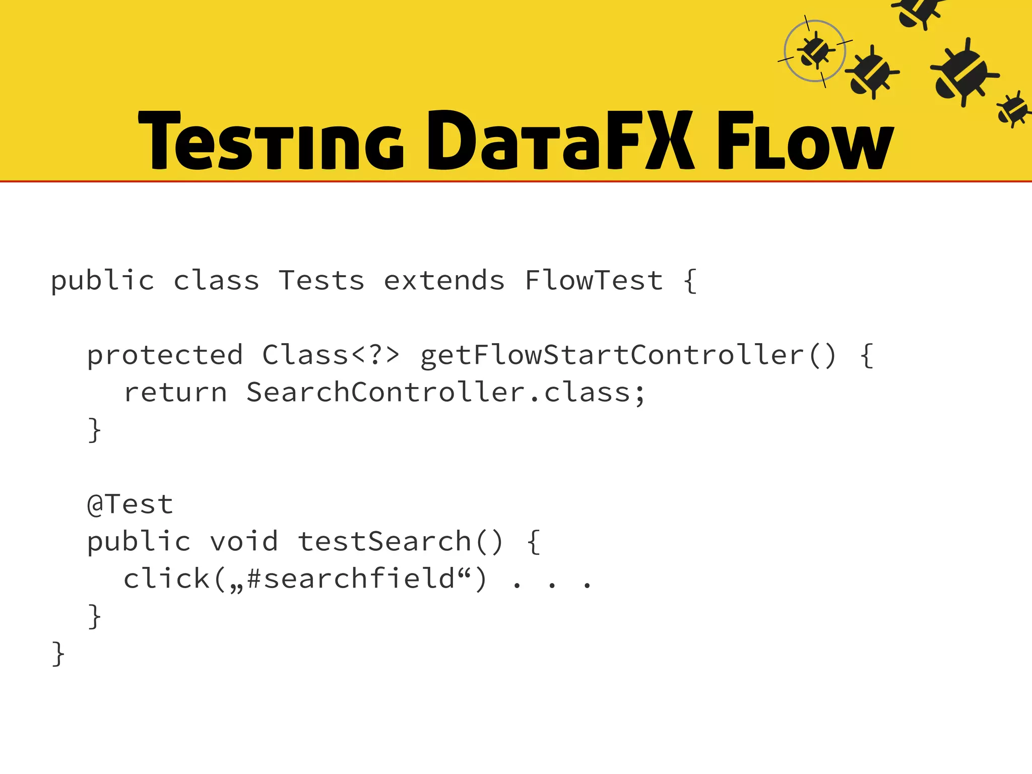 Testing DataFX Flow 
public class Tests extends FlowTest { 
! 
protected Class<?> getFlowStartController() { 
return SearchController.class; 
} 
! 
@Test 
public void testSearch() { 
click(„#searchfield“) . . . 
} 
} 
 
