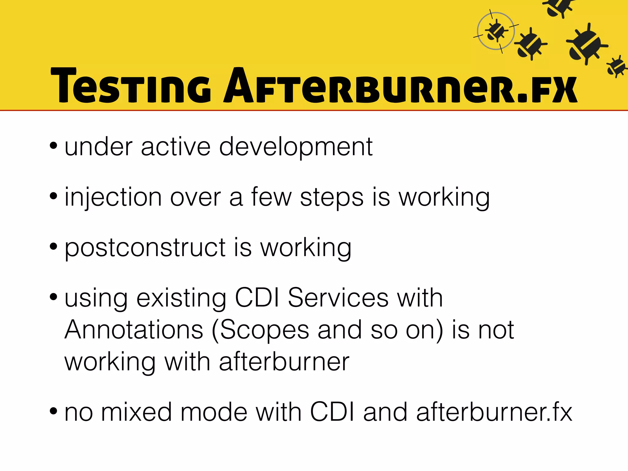 Testing Afterburner.fx 
• under active development 
• injection over a few steps is working 
• postconstruct is working 
• using existing CDI Services with 
Annotations (Scopes and so on) is not 
working with afterburner 
• no mixed mode with CDI and afterburner.fx 
 