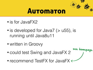 Automaton 
• is for JavaFX2 
• is developed for Java7 (> u55), is 
running until Java8u11 
• written in Groovy 
• could test Swing and JavaFX 2 
• recommend TestFX for JavaFX 
see homepage 
 
