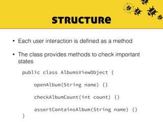 structure 
• Each user interaction is defined as a method 
• The class provides methods to check important 
states 
public class AlbumsViewObject { 
openAlbum(String name) {} 
checkAlbumCount(int count) {} 
assertContainsAlbum(String name) {} 
} 
 