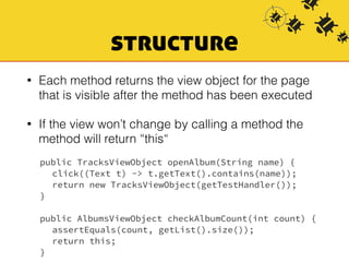 structure 
• Each method returns the view object for the page 
that is visible after the method has been executed 
• If the view won’t change by calling a method the 
method will return “this“ 
public TracksViewObject openAlbum(String name) { 
click((Text t) -> t.getText().contains(name)); 
return new TracksViewObject(getTestHandler()); 
} 
public AlbumsViewObject checkAlbumCount(int count) { 
assertEquals(count, getList().size()); 
return this; 
} 
 