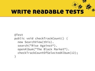 write readable tests 
@Test 
public void checkTrackCount() { 
new SearchView(this). 
search("Rise Against“). 
openAlbum("The Black Market“). 
checkTrackCountOfSelectedAlbum(12); 
} 
 