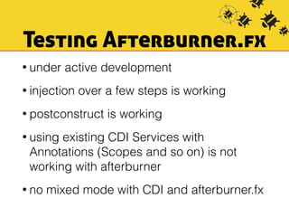Testing Afterburner.fx 
• under active development 
• injection over a few steps is working 
• postconstruct is working 
• using existing CDI Services with 
Annotations (Scopes and so on) is not 
working with afterburner 
• no mixed mode with CDI and afterburner.fx 
 