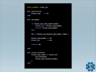 attr_reader :last_vm

def initialize
    @name_map      = {}
end

def vm(name)

      if @name_map.has_key?(name)
          @last_vm = @name_map[name]
          return @name_map[name]
      end

      vm = create_vm_object_by_name( name )

      @name_map[name] = vm
      @last_vm        = vm

      return vm

end

def clean_tainted
    @name_map.each { |name,vm|
        vm.rollback
        @name_map.delete(name)
    }
end
 