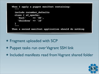 When I apply a puppet manifest containing:
       """
       include cucumber_defaults
       class { sf_apache:
         'Port'     => '80',
         'Children' => '10'
       }
       """
     Then a second manifest application should do nothing




★   Fragment uploaded with SCP
★   Puppet tasks run over Vagrant SSH link
★   Included manifests read from Vagrant shared folder
 