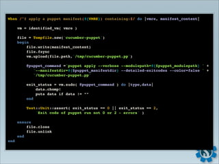 When /^I apply a puppet manifest(#{VMRE}) containing:$/ do |vmre, manifest_content|

      vm = identified_vm( vmre )

      file = Tempfile.new('cucumber-puppet')
      begin
          file.write(manifest_content)
          file.fsync
          vm.upload(file.path,'/tmp/cucumber-puppet.pp')

          @puppet_command ="puppet apply --verbose --modulepath=#{$puppet_modulepath} " +
             "--manifestdir=#{$puppet_manifestdir} --detailed-exitcodes --color=false " +
             "/tmp/cucumber-puppet.pp"

          exit_status = vm.sudo( @puppet_command ) do |type,data|
              data.chomp!
              puts data if data != “”
          end

          Test::Unit::assert( exit_status == 0 || exit_status == 2,
              'Exit code of puppet run not 0 or 2 - errors' )

      ensure
          file.close
          file.unlink
      end
end
 
