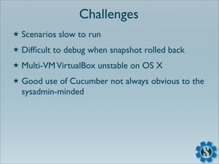 Challenges
★   Scenarios slow to run
★   Difﬁcult to debug when snapshot rolled back
★   Multi-VM VirtualBox unstable on OS X
★   Good use of Cucumber not always obvious to the
    sysadmin-minded
 