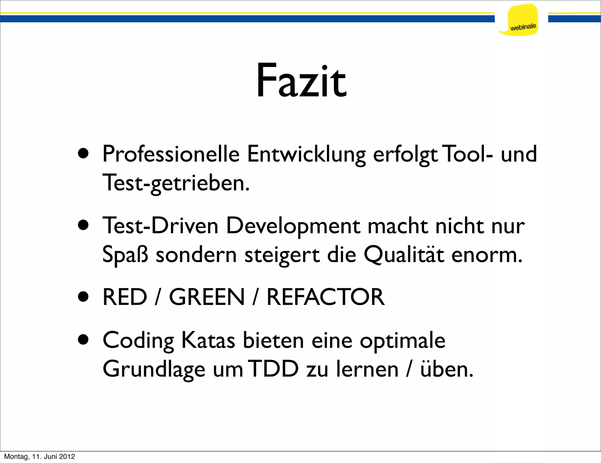 Fazit • Professionelle Entwicklung erfolgt Tool- und Test-getrieben. • Test-Driven Development macht nicht nur Spaß sondern steigert die Qualität enorm. • RED / GREEN / REFACTOR • Coding Katas bieten eine optimale Grundlage um TDD zu lernen / üben. Montag, 11. Juni 2012 