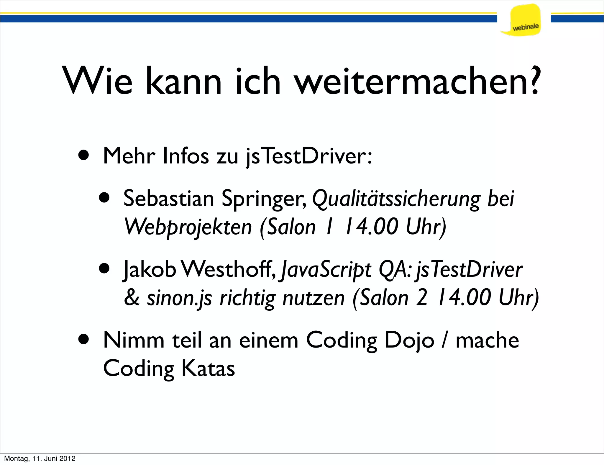Wie kann ich weitermachen? • Mehr Infos zu jsTestDriver: • Sebastian Springer, Qualitätssicherung bei Webprojekten (Salon 1 14.00 Uhr) • Jakob Westhoff, JavaScript QA: jsTestDriver & sinon.js richtig nutzen (Salon 2 14.00 Uhr) • Nimm teil an einem Coding Dojo / mache Coding Katas Montag, 11. Juni 2012 